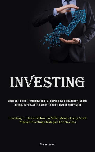 Investing: A Manual For Long Term Income Generation Including A Detailed Overview Of The Most Important Techniques For Your Financial Achievement (Investing In Novices How To Make Money Using Stock Market Investing Strategies For Novices)