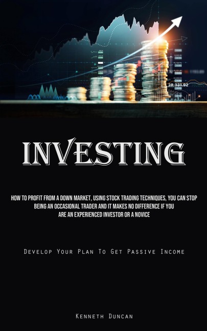 Investing: How To Profit From A Down Market, Using Stock Trading Techniques, You Can Stop Being An Occasional Trader And It Makes No Difference If You Are An Experienced Investor Or A Novice (Develop Your Plan To Get Passive Income)