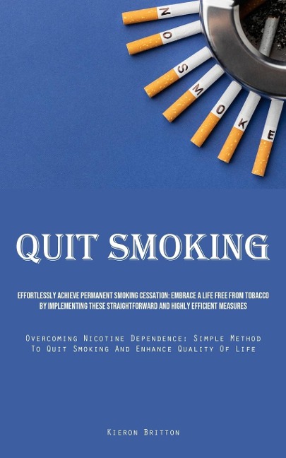 Quit Smoking: Effortlessly Achieve Permanent Smoking Cessation: Embrace A Life Free From Tobacco By Implementing These Straightforward And Highly Efficient Measures (Overcoming Nicotine Dependence: Simple Method To Quit Smoking And Enhance Quality Of Life
