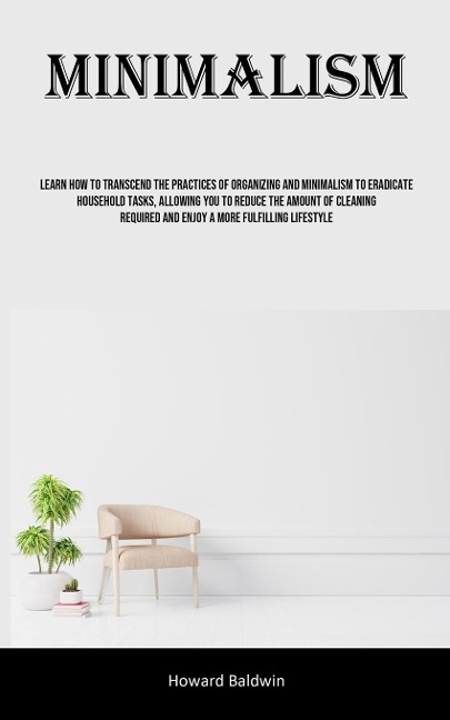 Minimalism: Learn How To Transcend The Practices Of Organizing And Minimalism To Eradicate Household Tasks, Allowing You To Reduce The Amount Of Cleaning Required And Enjoy A More Fulfilling Lifestyle