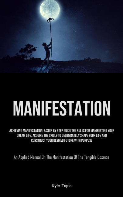 Manifestation: Achieving Manifestation: A Step By Step Guide The Rules For Manifesting Your Dream Life: Acquire The Skills To Deliberately Shape Your Life And Construct Your Desired Future With Purpose (An Applied Manual On The Manifestation Of The Tangib