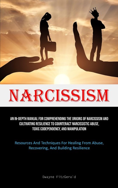 Narcissism: An In-Depth Manual For Comprehending The Origins Of Narcissism And Cultivating Resilience To Counteract Narcissistic Abuse, Toxic Codependency, And Manipulation (Resources And Techniques For Healing From Abuse, Recovering, And Building Resilie