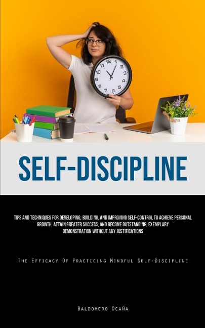 Self-Discipline: Tips And Techniques For Developing, Building, And Improving Self-Control To Achieve Personal Growth, Attain Greater Success, And Become Outstanding, Exemplary Demonstration Without Any Justifications (The Efficacy Of Practicing Mindful Se