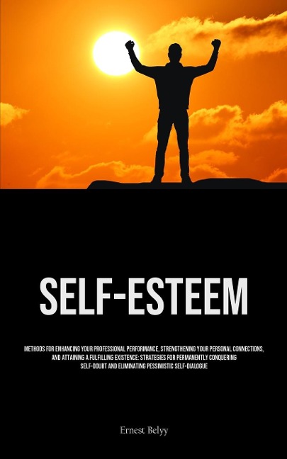 Self-Esteem: Methods For Enhancing Your Professional Performance, Strengthening Your Personal Connections, And Attaining A Fulfilling Existence: Strategies For Permanently Conquering Self-doubt And Eliminating Pessimistic Self-Dialogue