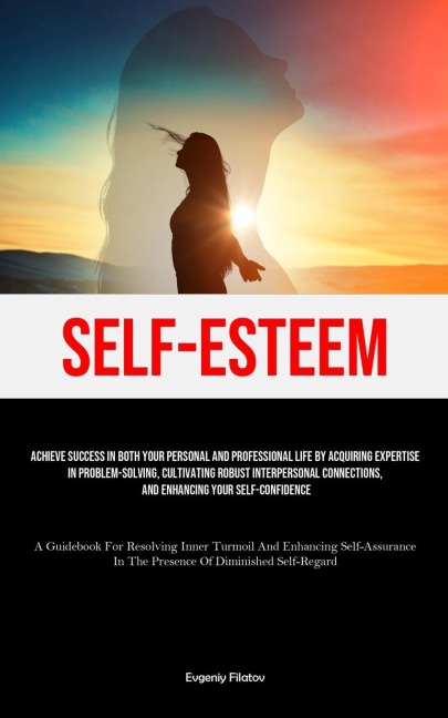 Self-Esteem: Achieve Success In Both Your Personal And Professional Life By Acquiring Expertise In Problem-Solving, Cultivating Robust Interpersonal Connections, And Enhancing Your Self-Confidence (A Guidebook For Resolving Inner Turmoil And Enhancing Sel
