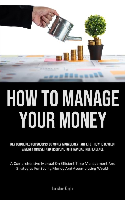 How To Manage Your Money: Key Guidelines For Successful Money Management And Life - How To Develop A Money Mindset And Discipline For Financial Independence (A Comprehensive Manual On Efficient Time Management And Strategies For Saving Money And Accumulat
