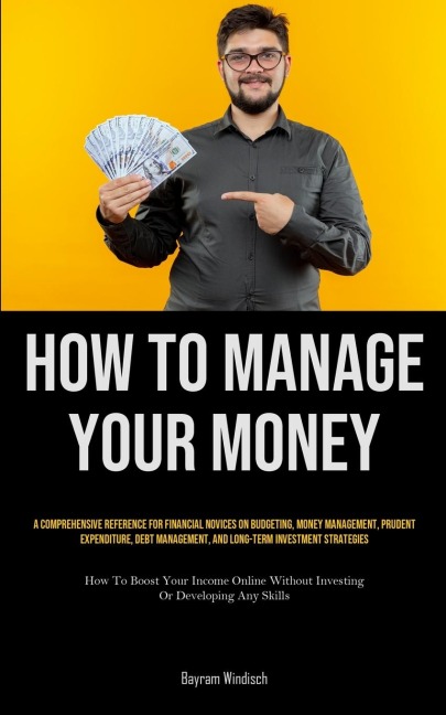 How To Manage Your Money: A Comprehensive Reference For Financial Novices On Budgeting, Money Management, Prudent Expenditure, Debt Management, And Long-Term Investment Strategies (How To Boost Your Income Online Without Investing Or Developing Any Skills