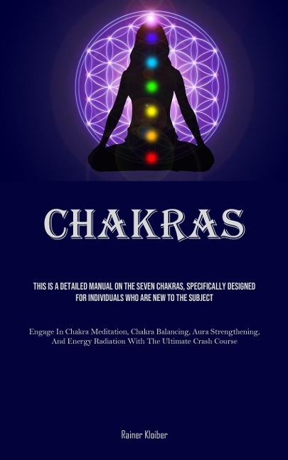 Chakras: This Is A Detailed Manual On The Seven Chakras, Specifically Designed For Individuals Who Are New To The Subject (Engage In Chakra Meditation, Chakra Balancing, Aura Strengthening, And Energy Radiation With The Ultimate Crash Course)
