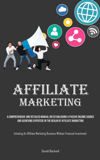 Affiliate Marketing: A Comprehensive And Detailed Manual On Establishing A Passive Income Source And Achieving Expertise In The Realm Of Affiliate Marketing (Initiating An Affiliate Marketing Business Without Financial Investment)