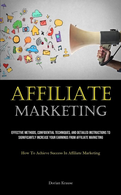 Affiliate Marketing: Effective Methods, Confidential Techniques, And Detailed Instructions To Significantly Increase Your Earnings From Affiliate Marketing (How To Achieve Success In Affiliate Marketing)