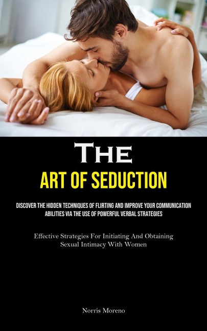 The Art of Seduction: Discover The Hidden Techniques Of Flirting And Improve Your Communication Abilities Via The Use Of Powerful Verbal Strategies (Effective Strategies For Initiating And Obtaining Sexual Intimacy With Women)