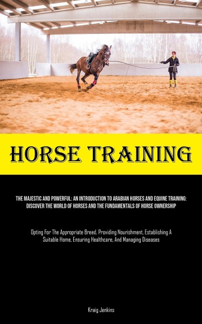 Horse Training: The Majestic And Powerful: An Introduction To Arabian Horses And Equine Training: Discover The World Of Horses And The Fundamentals Of Horse Ownership (Opting For The Appropriate Breed, Providing Nourishment, Establishing A Suitable Home,