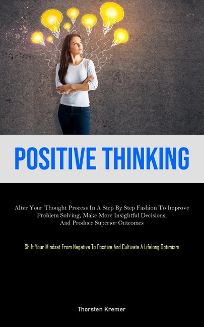 Positive Thinking: Alter Your Thought Process In A Step By Step Fashion To Improve Problem Solving, Make More Insightful Decisions, And Produce Superior Outcomes (Shift Your Mindset From Negative To Positive And Cultivate A Lifelong Optimism)