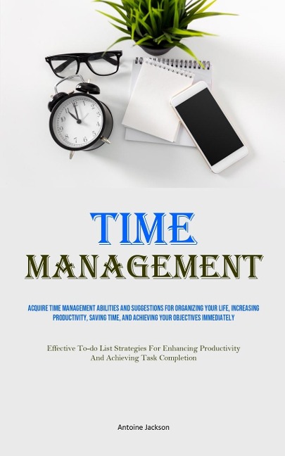 Time Management: Acquire Time Management Abilities And Suggestions For Organizing Your Life, Increasing Productivity, Saving Time, And Achieving Your Objectives Immediately (Effective To-do List Strategies For Enhancing Productivity And Achieving Task Com