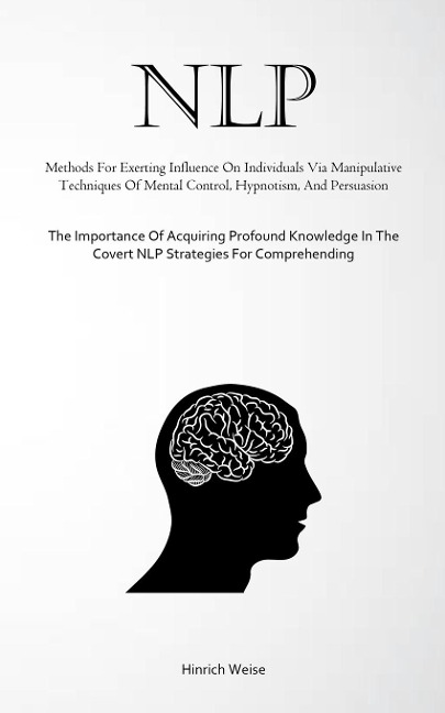 NLP: Methods For Exerting Influence On Individuals Via Manipulative Techniques Of Mental Control, Hypnotism, And Persuasion (The Importance Of Acquiring Profound Knowledge In The Covert NLP Strategies For Comprehending)