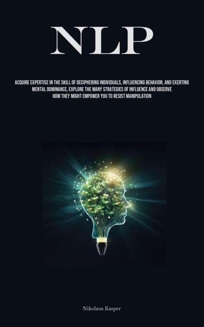 NLP: Acquire Expertise In The Skill Of Deciphering Individuals, Influencing Behavior, And Exerting Mental Dominance, Explore The Many Strategies Of Influence And Observe How They Might Empower You To Resist Manipulation