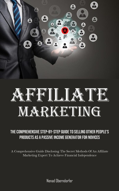 Affiliate Marketing: The Comprehensive Step-By-Step Guide To Selling Other People's Products As A Passive Income Generator For Novices (A Comprehensive Guide Disclosing The Secret Methods Of An Affiliate Marketing Expert To Achieve Financial Independence)