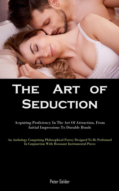 The Art of Seduction: Acquiring Proficiency In The Art Of Attraction, From Initial Impressions To Durable Bonds (An Anthology Comprising Philosophical Poetry Designed To Be Performed In Conjunction With Resonant Instrumental Pieces)