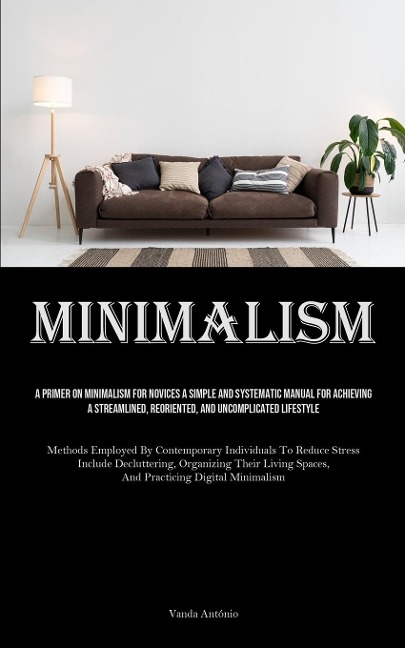 Minimalism: A Primer On Minimalism For Novices A Simple And Systematic Manual For Achieving A Streamlined, Reoriented, And Uncomplicated Lifestyle (Methods Employed By Contemporary Individuals To Reduce Stress Include Decluttering, Organizing Their Living