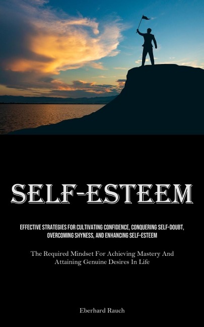 Self-Esteem: Effective Strategies For Cultivating Confidence, Conquering Self-Doubt, Overcoming Shyness, And Enhancing Self-Esteem (The Required Mindset For Achieving Mastery And Attaining Genuine Desires In Life)