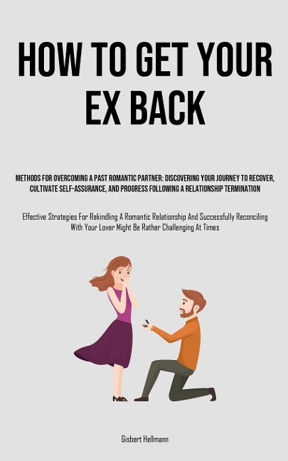 How to Get Your Ex Back: Methods For Overcoming A Past Romantic Partner: Discovering Your Journey To Recover, Cultivate Self-Assurance, And Progress Following A Relationship Termination (Effective Strategies For Rekindling A Romantic Relationship And Succ