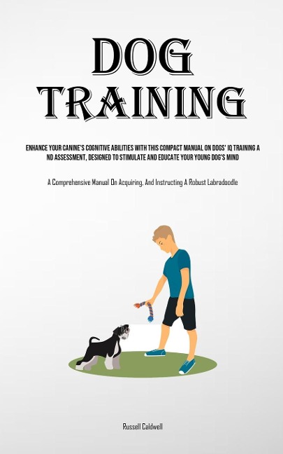 Dog Training: Enhance Your Canines Cognitive Abilities With This Compact Manual On Dogs Iq Training And Assessment, Designed To Stimulate And Educate Your Young Dogs Mind (A Comprehensive Manual On Acquiring, And Instructing A Robust Labradoodle)