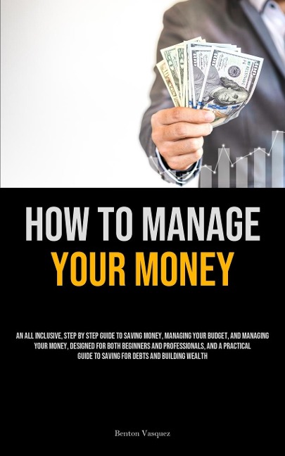 How To Manage Your Money: An All Inclusive, Step By Step Guide To Saving Money, Managing Your Budget, And Managing Your Money, Designed For Both Beginners And Professionals, And A Practical Guide To Saving For Debts And Building Wealth