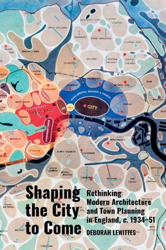 Shaping the City to Come Rethinking Modern Architecture and Town Planning in England, C. 1934-51