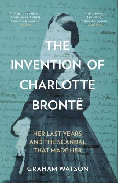 The Invention of Charlotte Bronte: Her Last Years and the Scandal That Made Her