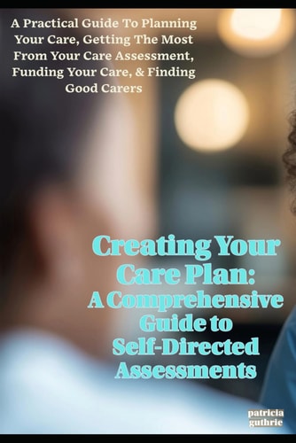 Creating Your Care Plan A Comprehensive Guide to Self-Directed Assessments: Practical Steps for Planning Your Care, Getting the Most from Your Care Assessment, Funding Your Care, and Finding Good Carers