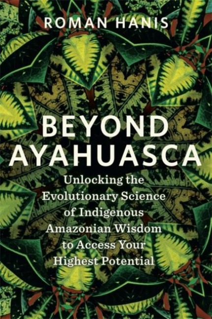 Beyond Ayahuasca: Unlocking the Evolutionary Science of Indigenous Amazonian Wisdom to Access Your Highest Potential