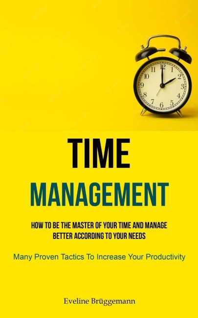Time Management: How To Be The Master Of Your Time And Manage Better According To Your Needs (Many Proven Tactics To  Increase Your Productivity)