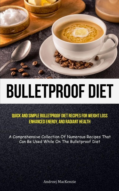 Bulletproof Diet: Quick And Simple Bulletproof Diet Recipes For Weight Loss, Enhanced Energy, And Radiant Health (A  Comprehensive Collection Of Numerous Recipes That Can Be Used While On The Bulletproof Diet)