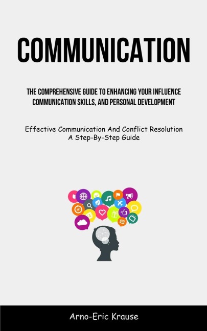 Communication: The Comprehensive Guide To Enhancing Your Influence, Communication Skills, And Personal Development  (Effective Communication And Conflict Resolution A Step-By-Step Guide)