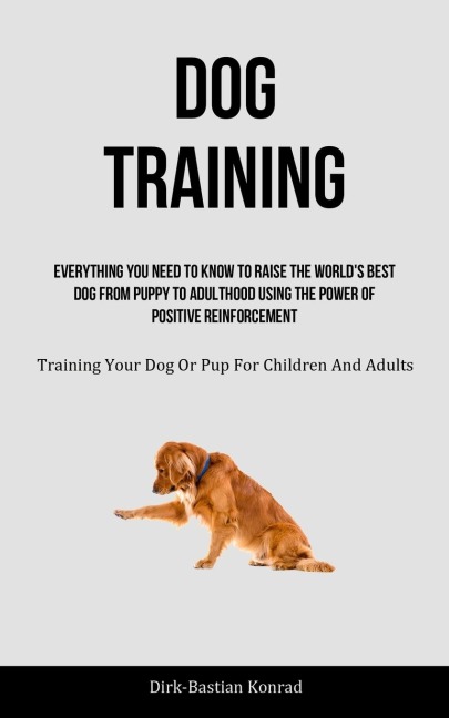 Dog Training: Everything You Need To Know To Raise The World's Best Dog From Puppy To Adulthood Using The Power Of  Positive Reinforcement (Training Your Dog Or Pup For Children And Adults)