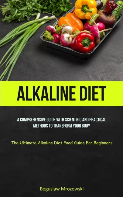 Alkaline Diet: A Comprehensive Guide With Scientific And Practical Methods To Transform Your Body (The Ultimate Alkaline  Diet Food Guide For Beginners)