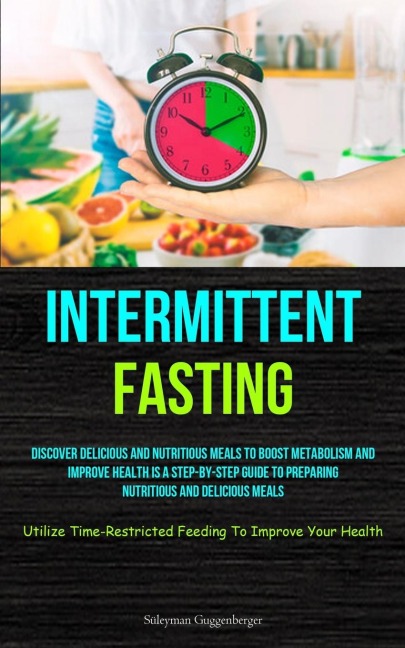 Intermittent Fasting: Discover Delicious And Nutritious Meals To Boost Metabolism And Improve Health Is A Step-By-Step Guide To Preparing Nutritious And Delicious Meals (Utilize Time-Restricted Feeding To Improve Your Health)