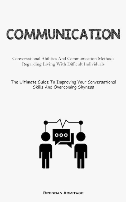 Communication: Conversational Abilities And Communication Methods Regarding Living With Difficult Individuals (The  Ultimate Guide To Improving Your Conversational Skills And Overcoming Shyness)