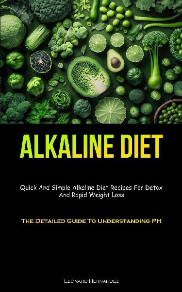 Alkaline Diet: Quick And Simple Alkaline Diet Recipes For Detox And Rapid Weight Loss (The Detailed Guide To  Understanding PH)