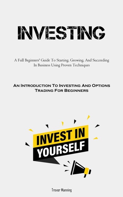 Investing: A Full Beginners' Guide To Starting, Growing, And Succeeding In Business Using Proven Techniques (An  Introduction To Investing And Options Trading For Beginners)