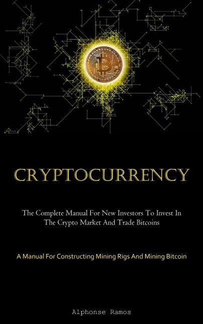Cryptocurrency: The Complete Manual For New Investors To Invest In The Crypto Market And Trade Bitcoins (A Manual For  Constructing Mining Rigs And Mining Bitcoin)