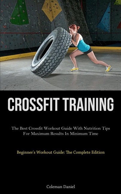Crossfit Training: The Best Crossfit Workout Guide With Nutrition Tips For Maximum Results In Minimum Time (Beginners Workout Guide: The Complete Edition)