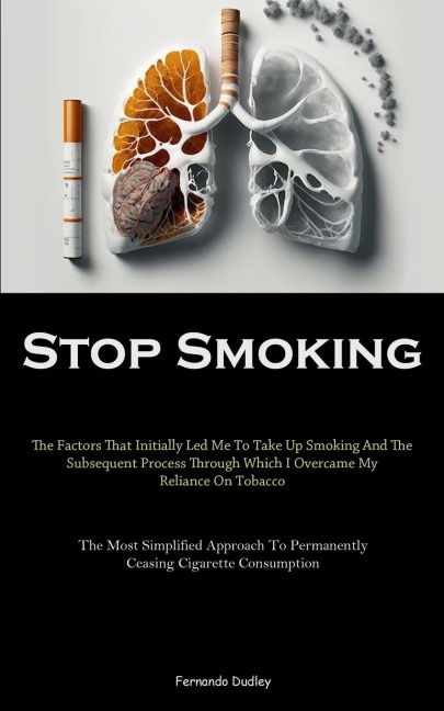 Stop Smoking: The Factors That Initially Led Me To Take Up Smoking And The Subsequent Process Through Which I Overcame My Reliance On Tobacco (The Most Simplified Approach To Permanently Ceasing Cigarette Consumption)