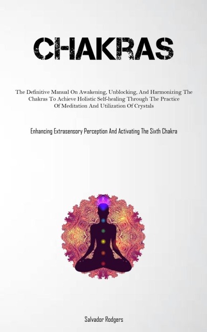 Chakras: The Definitive Manual On Awakening, Unblocking, And Harmonizing The Chakras To Achieve Holistic Self-healing Through The Practice Of Meditation And Utilization Of Crystals (Enhancing Extrasensory Perception And Activating The Sixth Chakra)