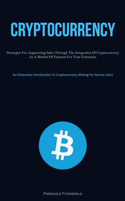 Cryptocurrency: Strategies For Augmenting Sales Through The Integration Of Cryptocurrency As A Method Of Payment For Your Enterprise (An Exhaustive Introduction To Cryptocurrency Mining For Novice Users)