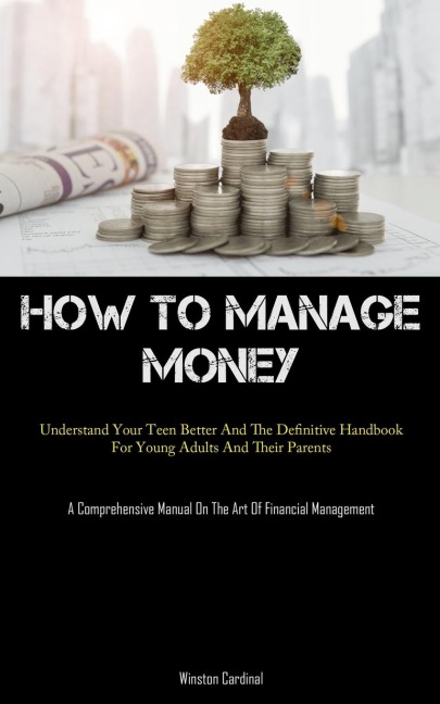 How To Manage Money: Understand Your Teen Better And The Definitive Handbook For Young Adults And Their Parents (A Comprehensive Manual On The Art Of Financial Management)