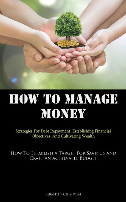 How To Manage Money: Strategies For Debt Repayment, Establishing Financial Objectives, And Cultivating Wealth (How To Establish A Target For Savings And Craft An Achievable Budget)
