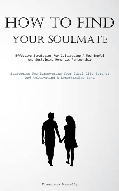 How To Find Your Soulmate: Effective Strategies For Cultivating A Meaningful And Sustaining Romantic Partnership  (Strategies For Discovering Your Ideal Life Partner And Cultivating A Longstanding Bond)