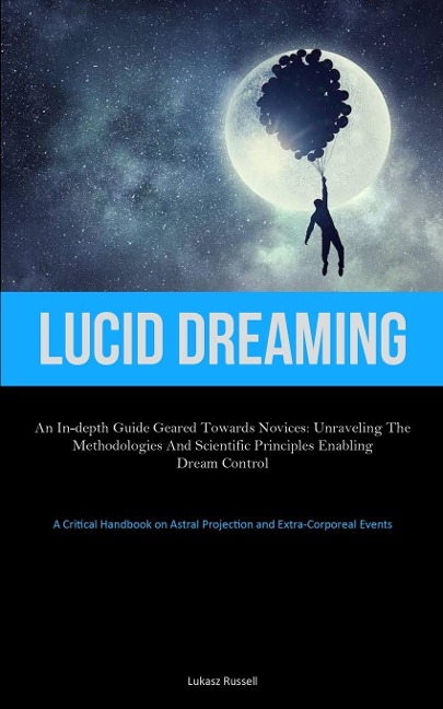 Lucid Dreaming: An In-Depth Guide Geared towards Novices: Unraveling the Methodologies and Scientific Principles Enabling  Dream Control (A Critical Handbook on Astral Projection and Extra-Corporeal Events)
