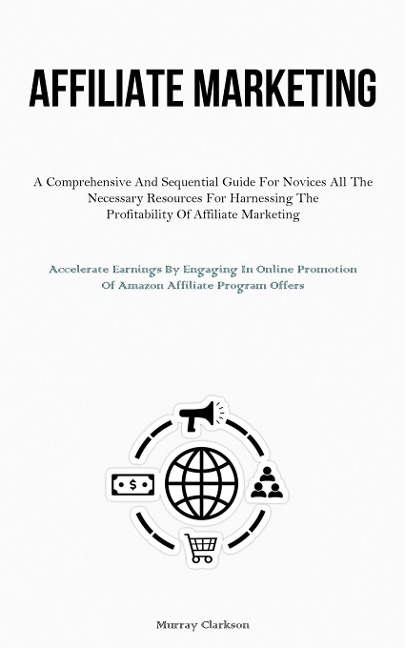 Affiliate Marketing: A Comprehensive And Sequential Guide For Novices All The Necessary Resources For Harnessing The  Profitability Of Affiliate Marketing (Accelerate Earnings By Engaging In Online Promotion Of Amazon Affiliate Program  Offers)
